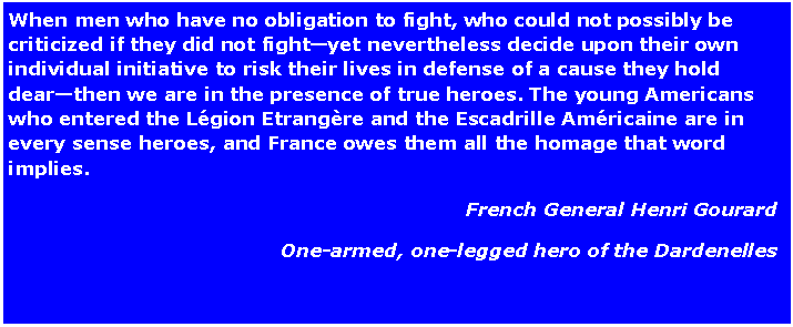 Text Box: When men who have no obligation to fight, who could not possibly be criticized if they did not fightyet nevertheless decide upon their own individual initiative to risk their lives in defense of a cause they hold dearthen we are in the presence of true heroes. The young Americans who entered the Lgion Etrangre and the Escadrille Amricaine are in every sense heroes, and France owes them all the homage that word implies.French General Henri GourardOne-armed, one-legged hero of the Dardenelles