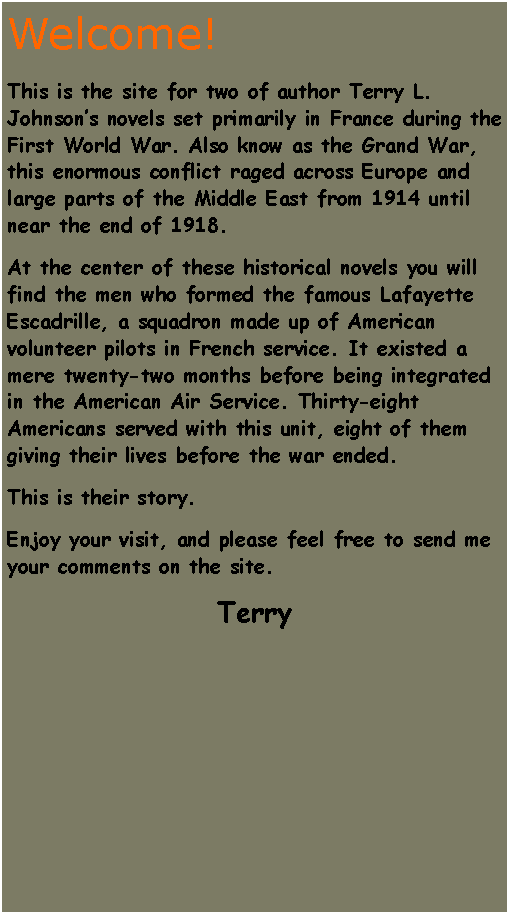 Text Box: Welcome!This is the site for two of author Terry L. Johnsons novels set primarily in France during the First World War. Also know as the Grand War, this enormous conflict raged across Europe and large parts of the Middle East from 1914 until near the end of 1918.At the center of these historical novels you will find the men who formed the famous Lafayette Escadrille, a squadron made up of American volunteer pilots in French service. It existed a mere twenty-two months before being integrated in the American Air Service. Thirty-eight Americans served with this unit, eight of them giving their lives before the war ended.This is their story.Enjoy your visit, and please feel free to send me your comments on the site.Terry 