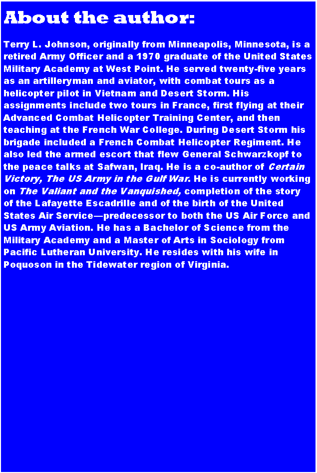 Text Box: About the author:
Terry L. Johnson, originally from Minneapolis, Minnesota, is a retired Army Officer and a 1970 graduate of the United States Military Academy at West Point. He served twenty-five years as an artilleryman and aviator, with combat tours as a helicopter pilot in Vietnam and Desert Storm. His assignments include two tours in France, first flying at their Advanced Combat Helicopter Training Center, and then teaching at the French War College. During Desert Storm his brigade included a French Combat Helicopter Regiment. He also led the armed escort that flew General Schwarzkopf to the peace talks at Safwan, Iraq. He is a co-author of Certain Victory, The US Army in the Gulf War. He is currently working on The Valiant and the Vanquished, completion of the story of the Lafayette Escadrille and of the birth of the United States Air Service—predecessor to both the US Air Force and US Army Aviation. He has a Bachelor of Science from the Military Academy and a Master of Arts in Sociology from Pacific Lutheran University. He resides with his wife in Poquoson in the Tidewater region of Virginia.