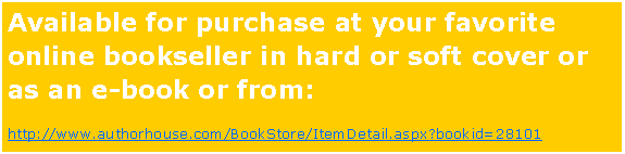 Text Box: Available for purchase at your favorite online bookseller in hard or soft cover or as an e-book or from:http://www.authorhouse.com/BookStore/ItemDetail.aspx?bookid=28101