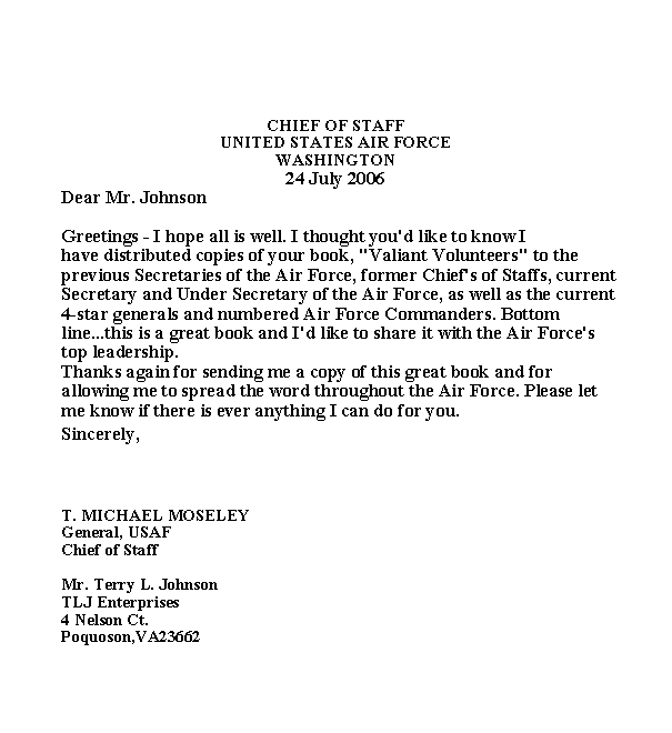 Text Box: CHIEF OF STAFF
UNITED STATES AIR FORCE
WASHINGTON
24 July 2006
Dear Mr. Johnson
Greetings - I hope all is well. I thought you'd like to know I
have distributed copies of your book, "Valiant Volunteers" to the
previous Secretaries of the Air Force, former Chief's of Staffs, current
Secretary and Under Secretary of the Air Force, as well as the current
4-star generals and numbered Air Force Commanders. Bottom
line...this is a great book and I'd like to share it with the Air Force's
top leadership.
Thanks again for sending me a copy of this great book and for
allowing me to spread the word throughout the Air Force. Please let
me know if there is ever anything I can do for you.
Sincerely,
T. MICHAEL MOSELEY
General, USAF
Chief of Staff
Mr. Terry L. Johnson
TLJ Enterprises
4 Nelson Ct.
Poquoson,VA23662